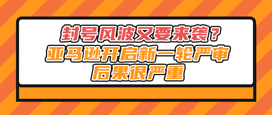 封号风波又要来袭？亚马逊开启新一轮严审，后果很严重